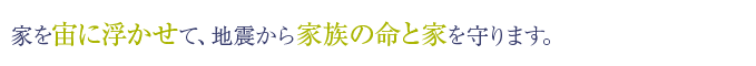 家を宙に浮かせて、地震から家族の命と家を守ります。